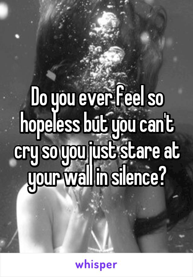 Do you ever feel so hopeless but you can't cry so you just stare at your wall in silence?