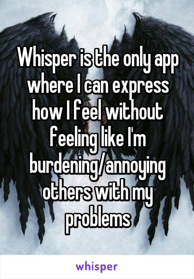 Whisper is the only app where I can express how I feel without feeling like I'm burdening/annoying others with my problems