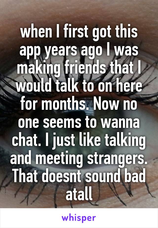 when I first got this app years ago I was making friends that I would talk to on here for months. Now no one seems to wanna chat. I just like talking and meeting strangers. That doesnt sound bad atall