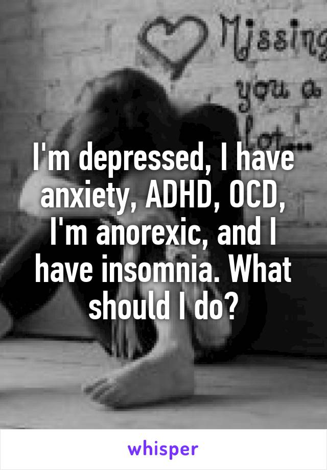 I'm depressed, I have anxiety, ADHD, OCD, I'm anorexic, and I have insomnia. What should I do?