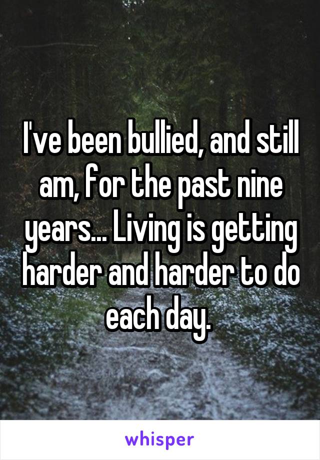 I've been bullied, and still am, for the past nine years... Living is getting harder and harder to do each day. 