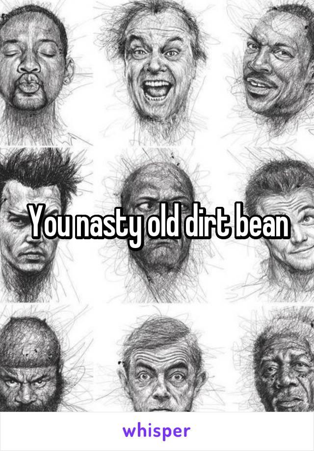 You nasty old dirt bean