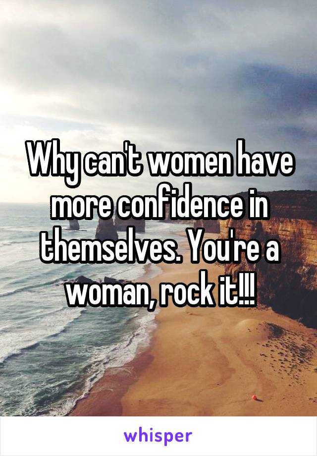 Why can't women have more confidence in themselves. You're a woman, rock it!!!