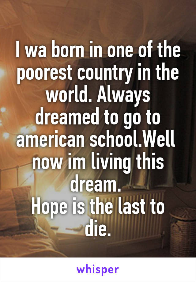 I wa born in one of the poorest country in the world. Always dreamed to go to american school.Well  now im living this dream. 
Hope is the last to die.