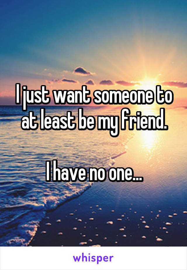 I just want someone to at least be my friend.

I have no one...