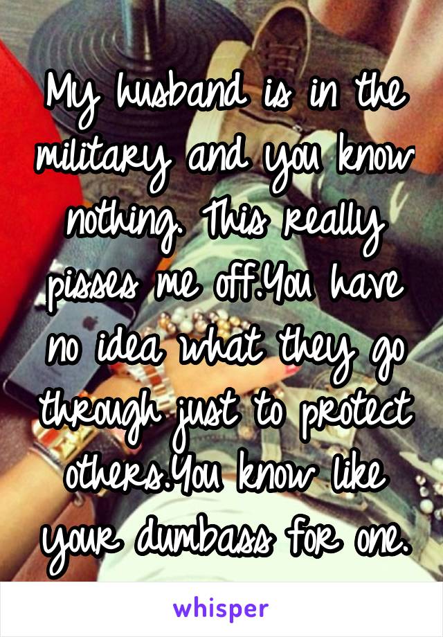 My husband is in the military and you know nothing. This really pisses me off.You have no idea what they go through just to protect others.You know like your dumbass for one.