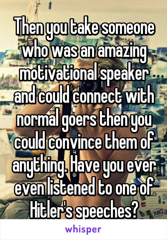 Then you take someone who was an amazing motivational speaker and could connect with normal goers then you could convince them of anything. Have you ever even listened to one of Hitler's speeches?