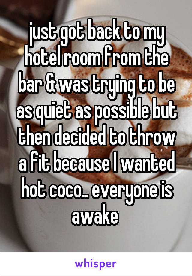 just got back to my hotel room from the bar & was trying to be as quiet as possible but then decided to throw a fit because I wanted hot coco.. everyone is awake 
