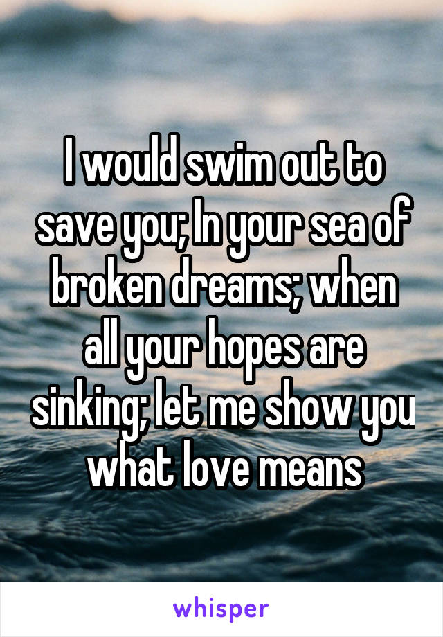 I would swim out to save you; In your sea of broken dreams; when all your hopes are sinking; let me show you what love means