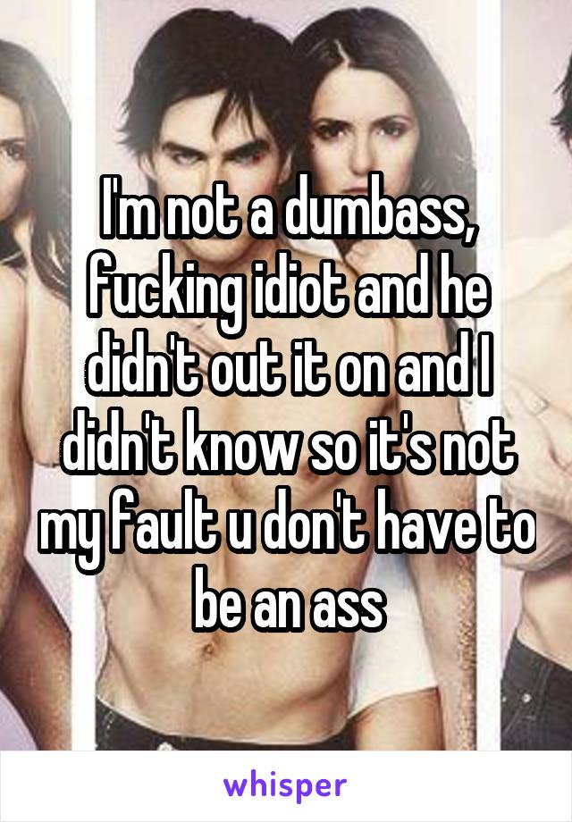 I'm not a dumbass, fucking idiot and he didn't out it on and I didn't know so it's not my fault u don't have to be an ass