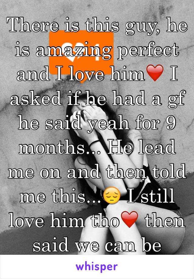 There is this guy, he is amazing perfect and I love him❤️ I asked if he had a gf he said yeah for 9 months... He lead me on and then told me this...😔 I still love him tho❤️ then said we can be bffs😕