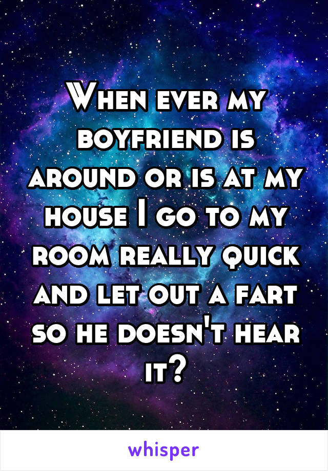 When ever my boyfriend is around or is at my house I go to my room really quick and let out a fart so he doesn't hear it😂