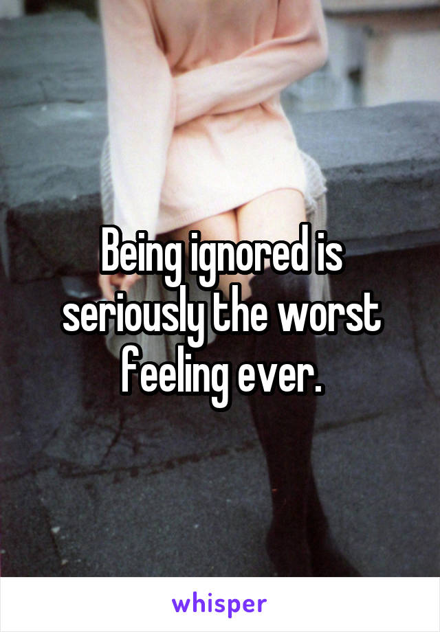 Being ignored is seriously the worst feeling ever.