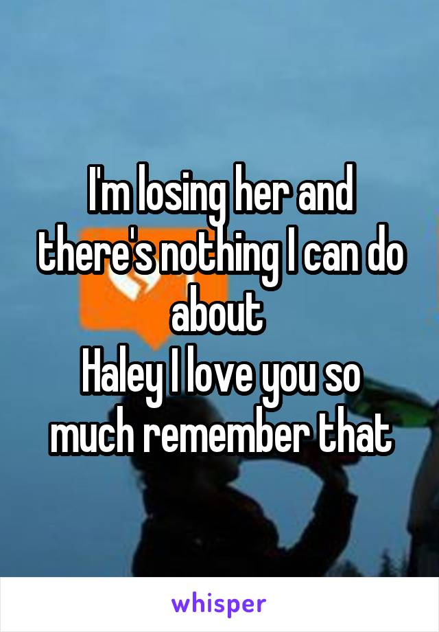 I'm losing her and there's nothing I can do about 
Haley I love you so much remember that