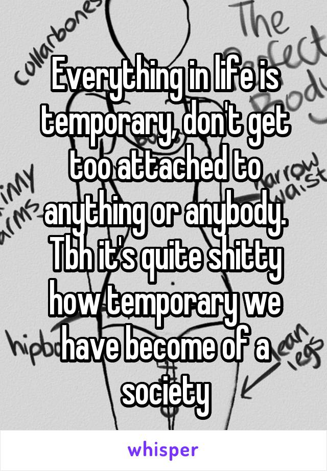 Everything in life is temporary, don't get too attached to anything or anybody. Tbh it's quite shitty how temporary we have become of a society