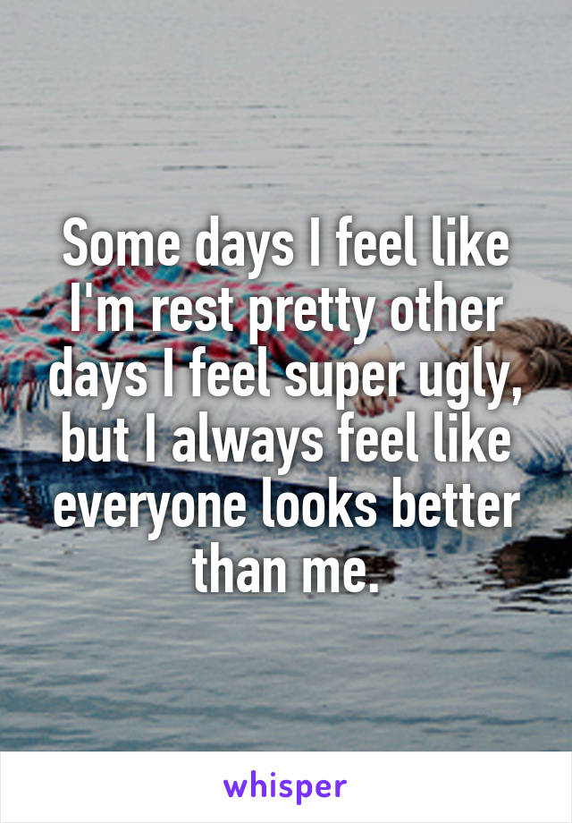 Some days I feel like I'm rest pretty other days I feel super ugly, but I always feel like everyone looks better than me.