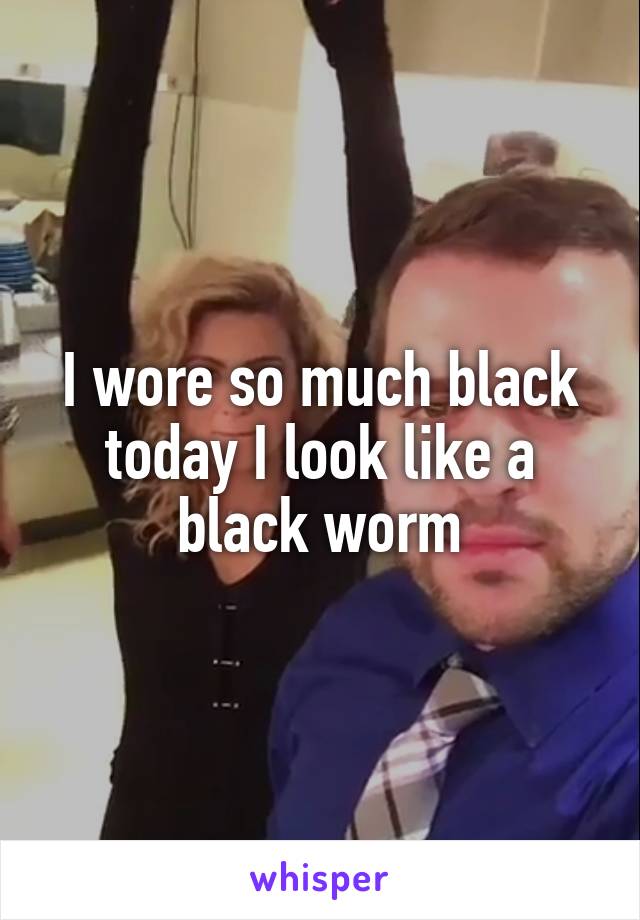 I wore so much black today I look like a black worm