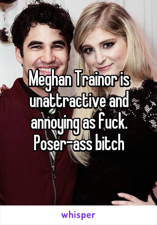 Meghan Trainor is unattractive and annoying as fuck. Poser-ass bitch