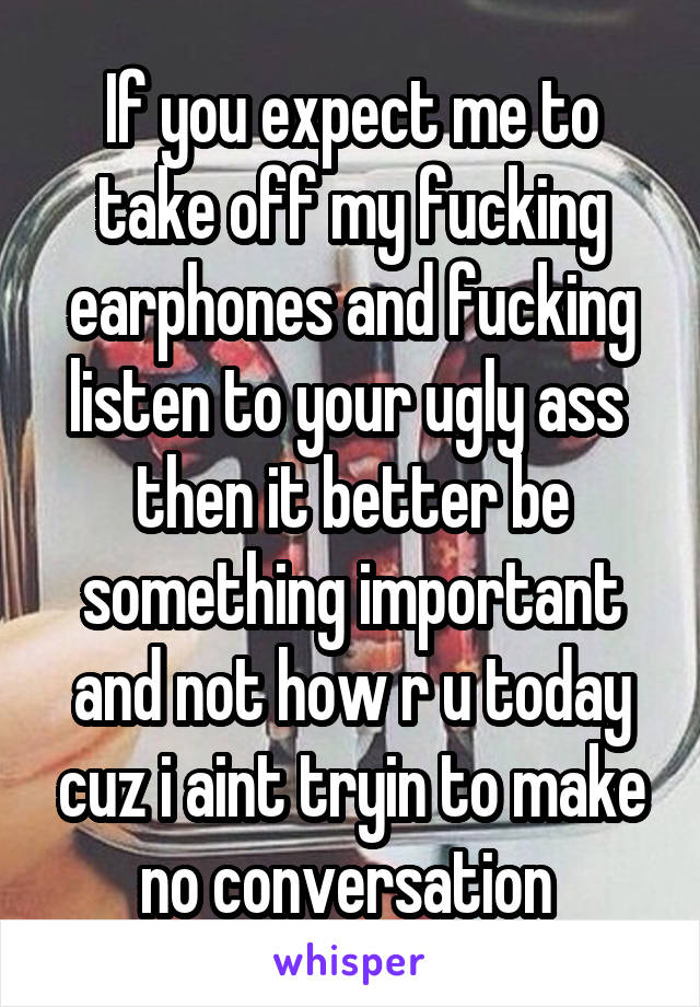 If you expect me to take off my fucking earphones and fucking listen to your ugly ass  then it better be something important and not how r u today cuz i aint tryin to make no conversation 