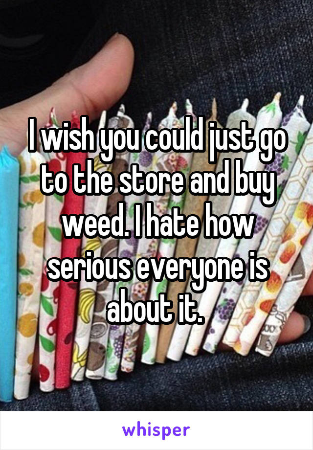 I wish you could just go to the store and buy weed. I hate how serious everyone is about it. 