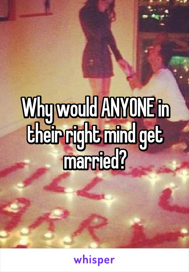 Why would ANYONE in their right mind get married?