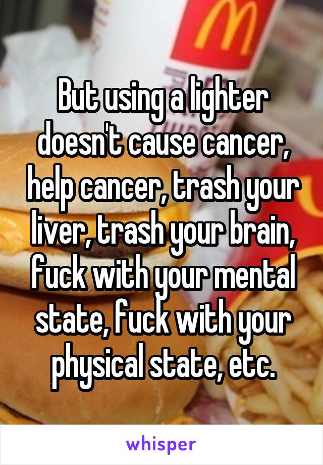 But using a lighter doesn't cause cancer, help cancer, trash your liver, trash your brain, fuck with your mental state, fuck with your physical state, etc.