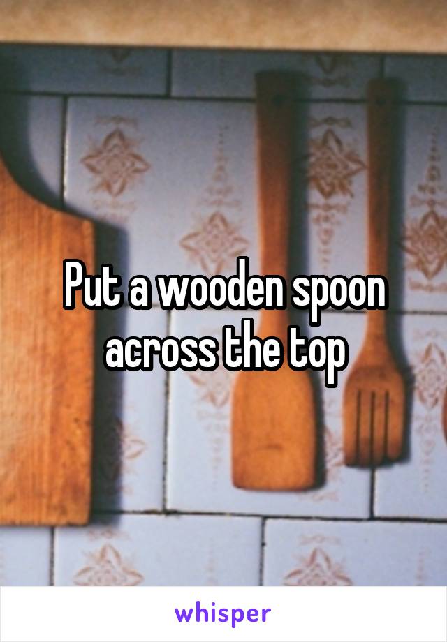 Put a wooden spoon across the top