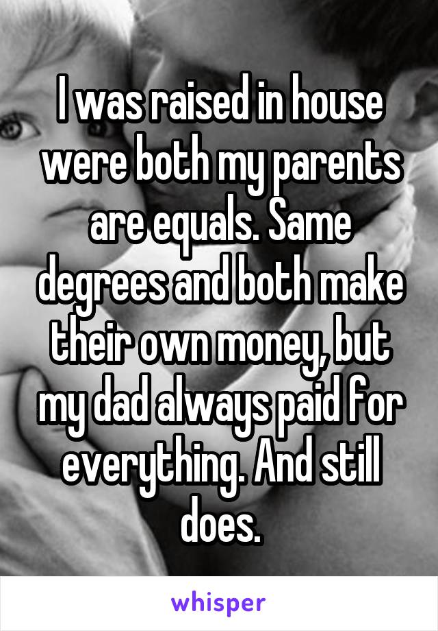 I was raised in house were both my parents are equals. Same degrees and both make their own money, but my dad always paid for everything. And still does.