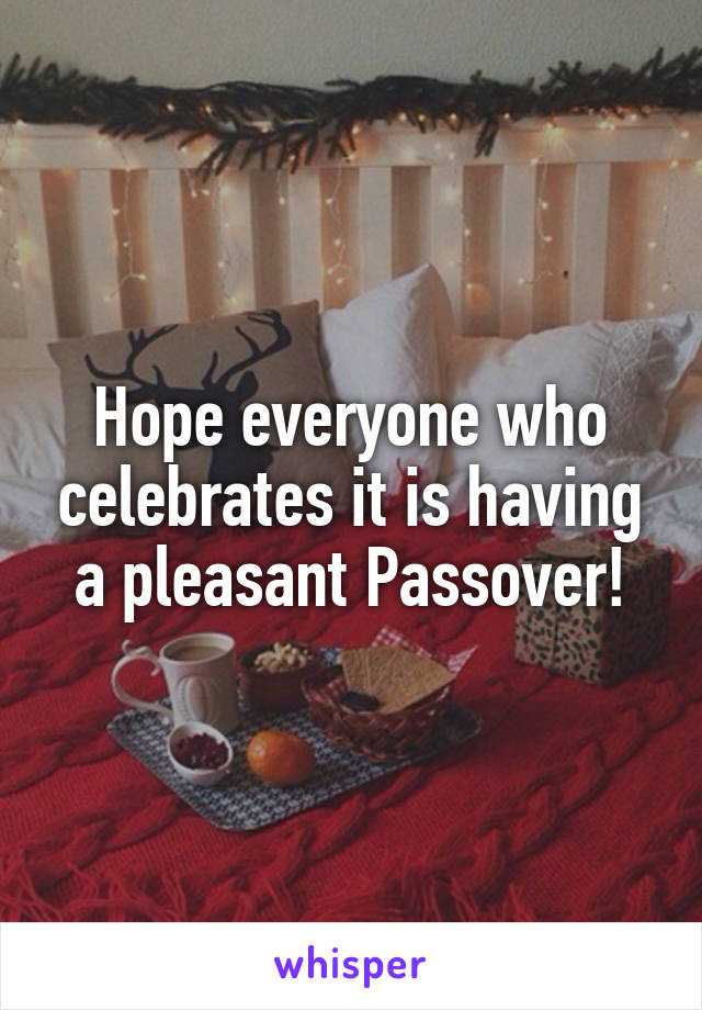 Hope everyone who celebrates it is having a pleasant Passover!