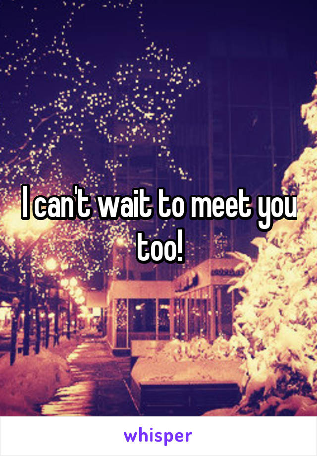 I can't wait to meet you too!