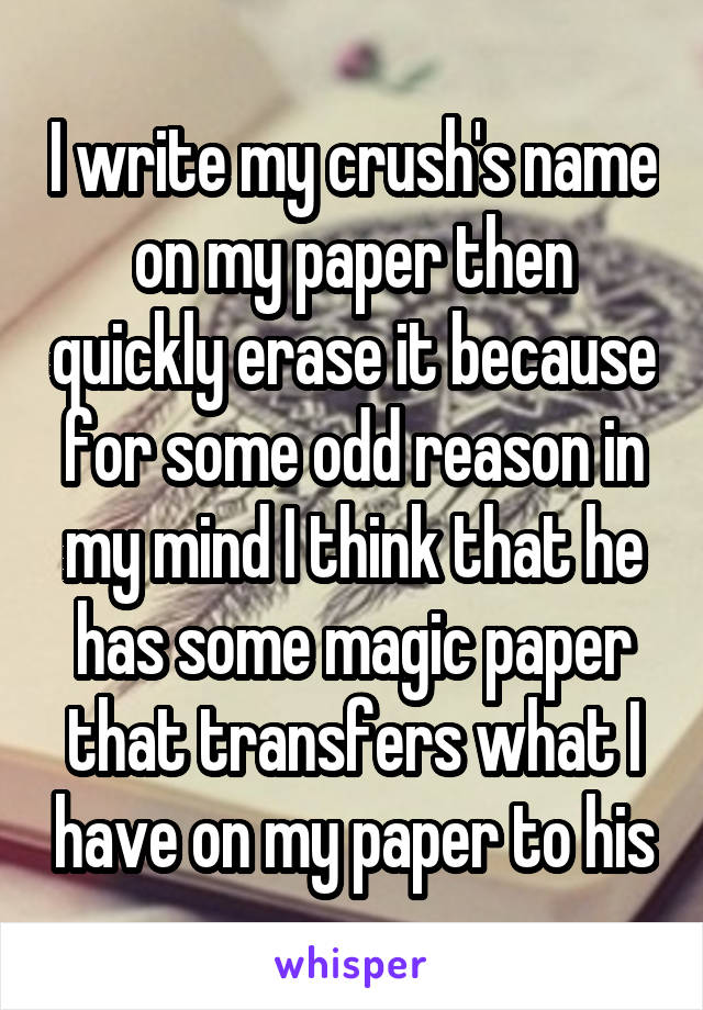 I write my crush's name on my paper then quickly erase it because for some odd reason in my mind I think that he has some magic paper that transfers what I have on my paper to his