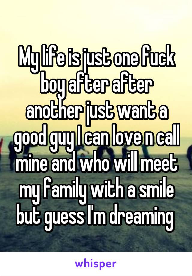 My life is just one fuck boy after after another just want a good guy I can love n call mine and who will meet my family with a smile but guess I'm dreaming 