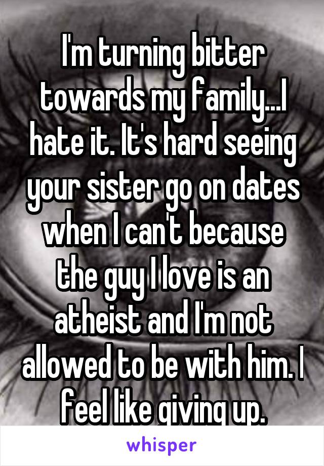 I'm turning bitter towards my family...I hate it. It's hard seeing your sister go on dates when I can't because the guy I love is an atheist and I'm not allowed to be with him. I feel like giving up.