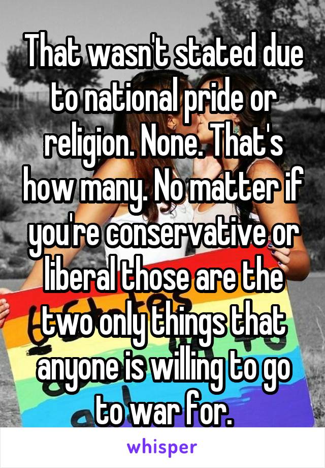 That wasn't stated due to national pride or religion. None. That's how many. No matter if you're conservative or liberal those are the two only things that anyone is willing to go to war for.