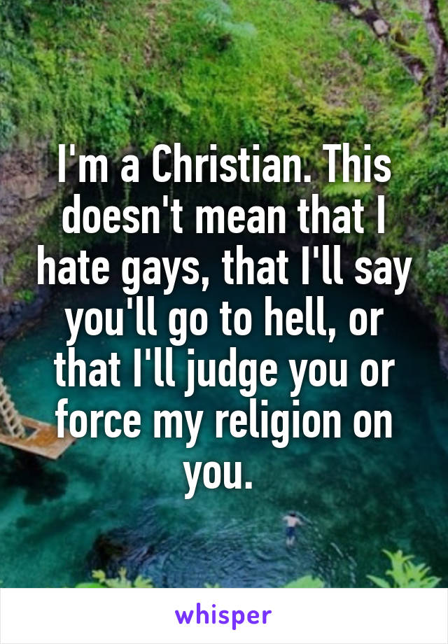 I'm a Christian. This doesn't mean that I hate gays, that I'll say you'll go to hell, or that I'll judge you or force my religion on you. 