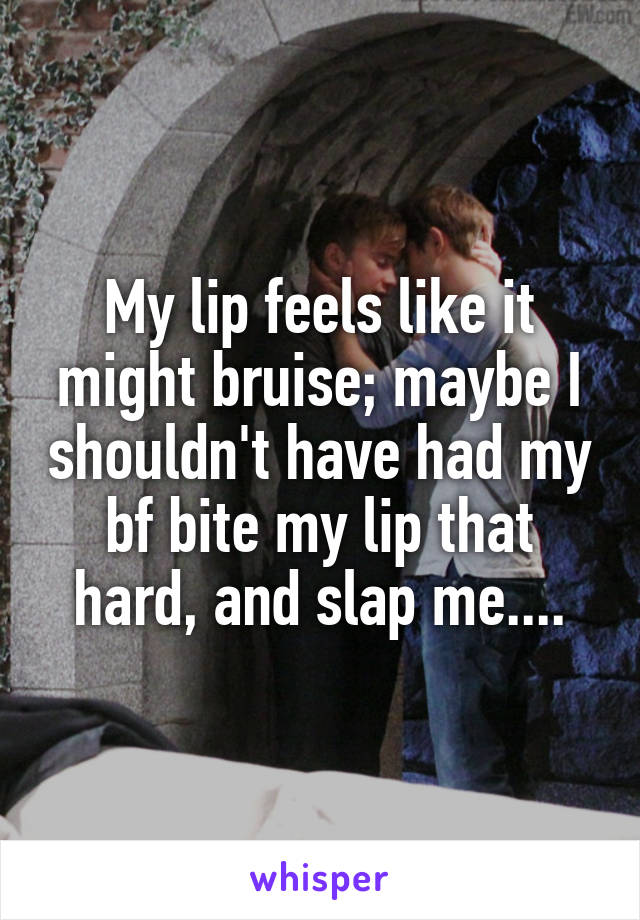 My lip feels like it might bruise; maybe I shouldn't have had my bf bite my lip that hard, and slap me....