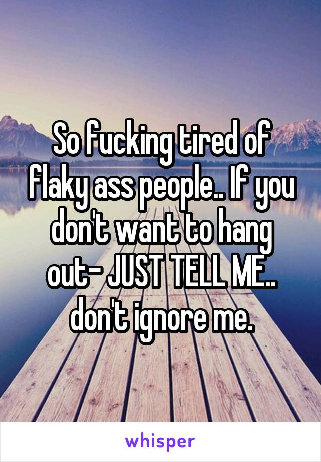 So fucking tired of flaky ass people.. If you don't want to hang out- JUST TELL ME.. don't ignore me.