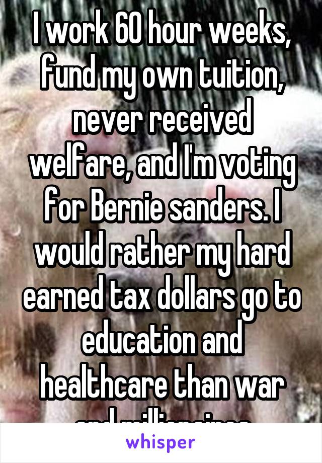 I work 60 hour weeks, fund my own tuition, never received welfare, and I'm voting for Bernie sanders. I would rather my hard earned tax dollars go to education and healthcare than war and millionaires