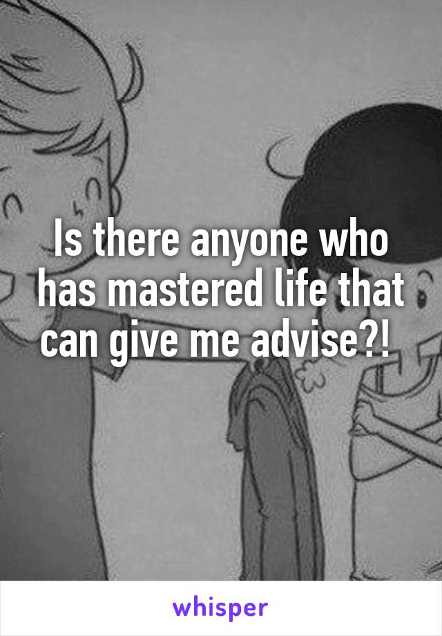 Is there anyone who has mastered life that can give me advise?! 
