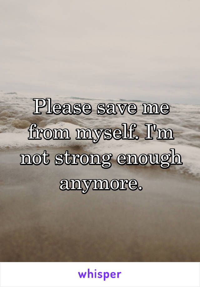 Please save me from myself. I'm not strong enough anymore.