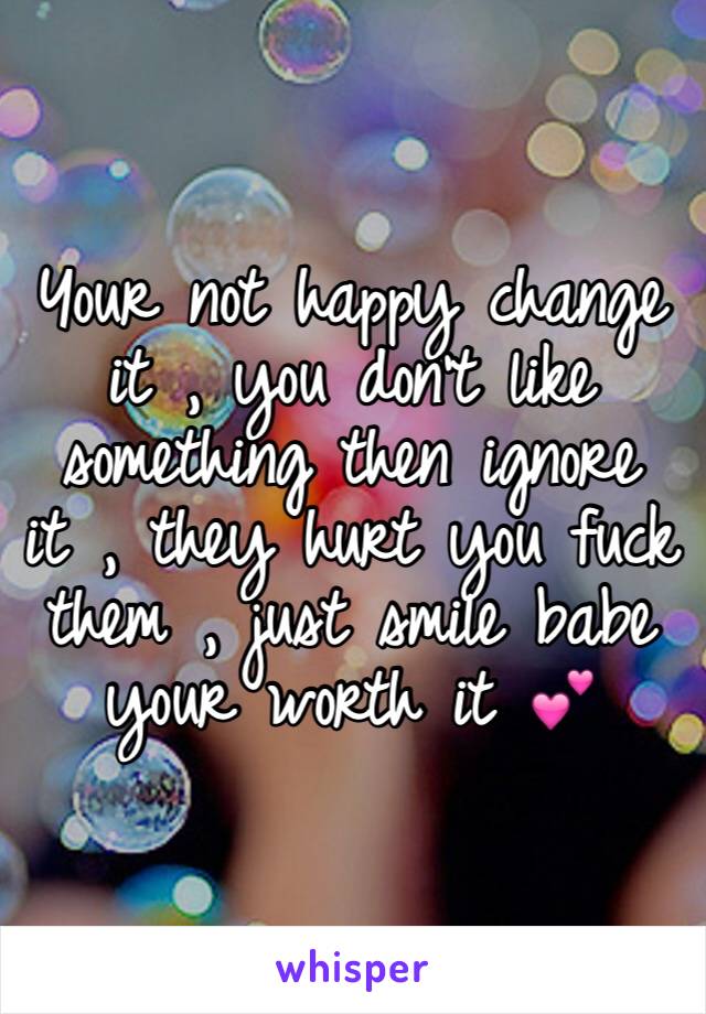 Your not happy change it , you don't like something then ignore it , they hurt you fuck them , just smile babe your worth it 💕