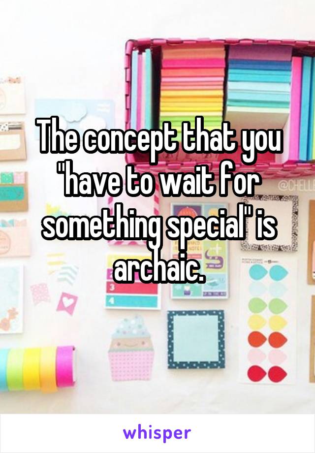 The concept that you "have to wait for something special" is archaic.
