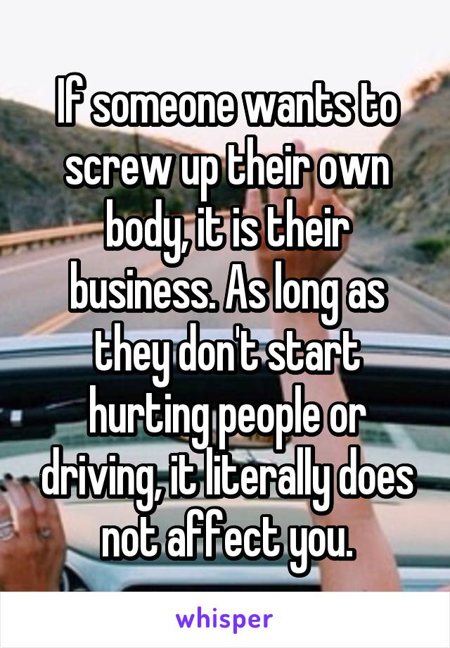 If someone wants to screw up their own body, it is their business. As long as they don't start hurting people or driving, it literally does not affect you.