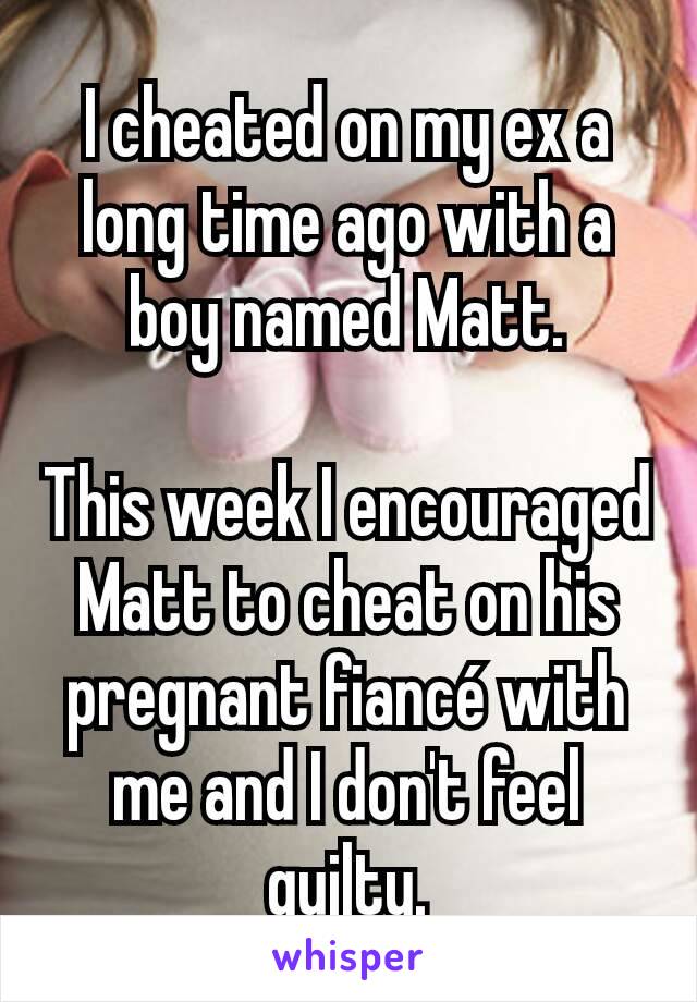 I cheated on my ex a long time ago with a boy named Matt.

This week I encouraged Matt to cheat on his pregnant fiancé with me and I don't feel guilty.