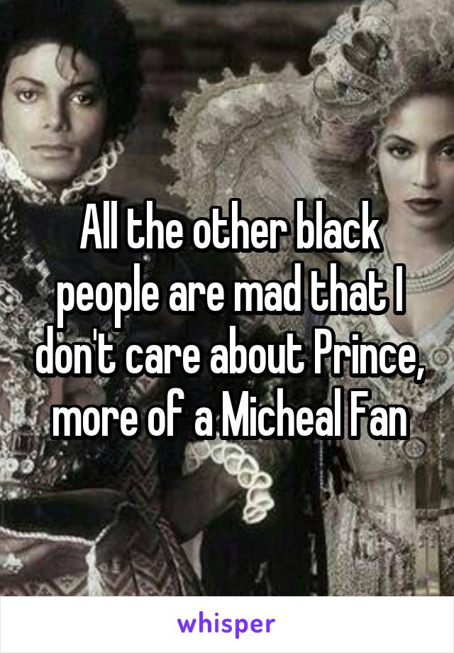 All the other black people are mad that I don't care about Prince, more of a Micheal Fan