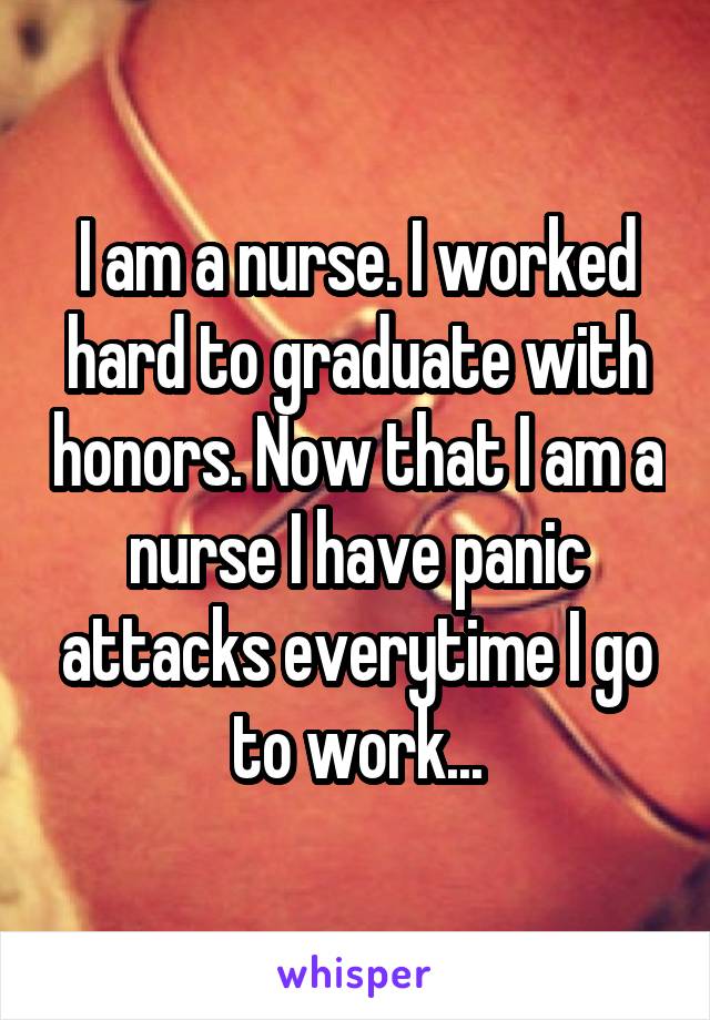 I am a nurse. I worked hard to graduate with honors. Now that I am a nurse I have panic attacks everytime I go to work...