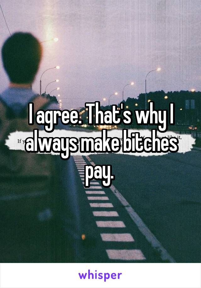 I agree. That's why I always make bitches pay. 