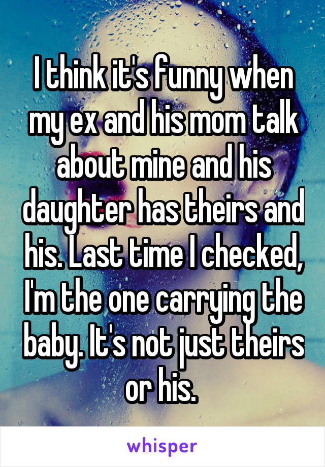 I think it's funny when my ex and his mom talk about mine and his daughter has theirs and his. Last time I checked, I'm the one carrying the baby. It's not just theirs or his. 