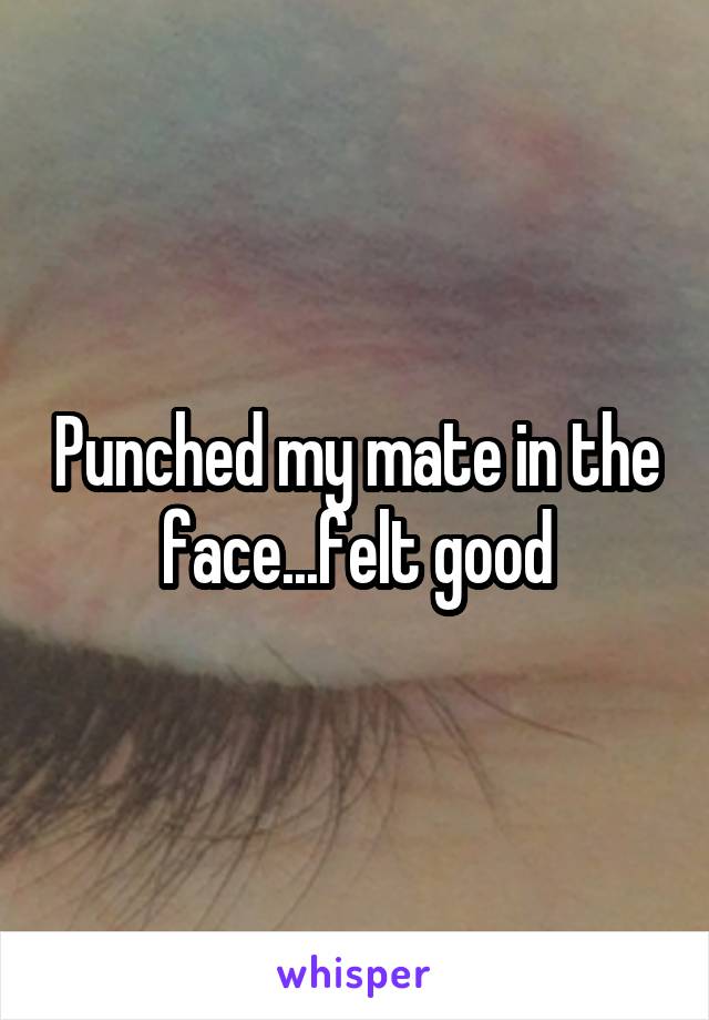 Punched my mate in the face...felt good