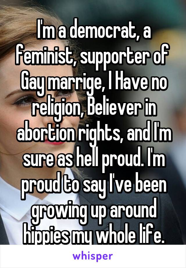 I'm a democrat, a feminist, supporter of  Gay marrige, I Have no religion, Believer in abortion rights, and I'm sure as hell proud. I'm proud to say I've been growing up around hippies my whole life.